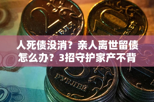 武汉人死债没消？亲人离世留债怎么办？3招守护家产不背锅