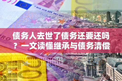 武汉债务人去世了债务还要还吗？一文读懂继承与债务清偿