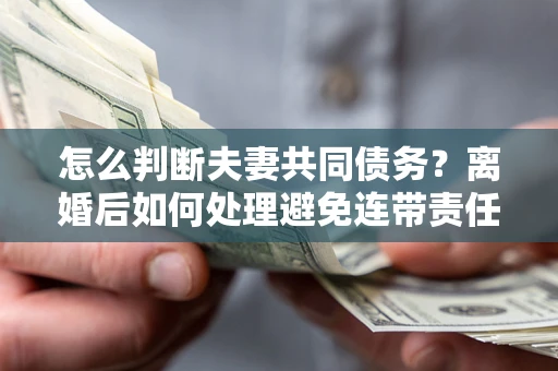 武汉怎么判断夫妻共同债务？离婚后如何处理避免连带责任？